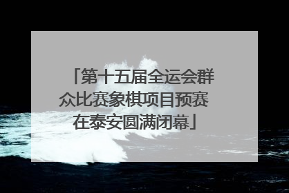 第十五届全运会群众比赛象棋项目预赛在泰安圆满闭幕