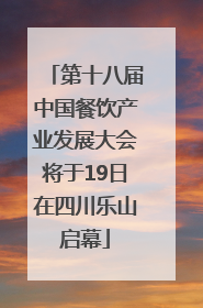 第十八届中国餐饮产业发展大会将于19日在四川乐山启幕