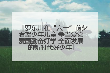 罗东川在“六一”前夕看望少年儿童 争当爱党爱国勤奋好学 全面发展的新时代好少年