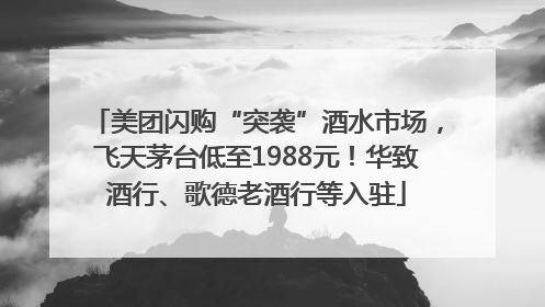 美团闪购“突袭”酒水市场，飞天茅台低至1988元！华致酒行、歌德老酒行等入驻
