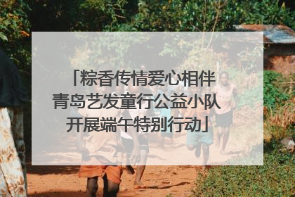 粽香传情爱心相伴 青岛艺发童行公益小队开展端午特别行动