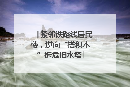 紧邻铁路线居民楼，逆向“搭积木”拆危旧水塔