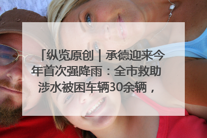 纵览原创｜承德迎来今年首次强降雨：全市救助涉水被困车辆30余辆，8日晚市区已无积水路段，交通恢复畅通