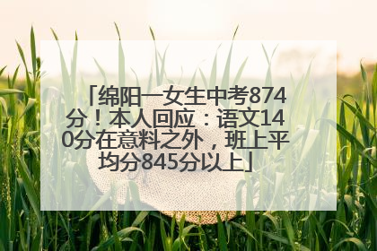 绵阳一女生中考874分！本人回应：语文140分在意料之外，班上平均分845分以上