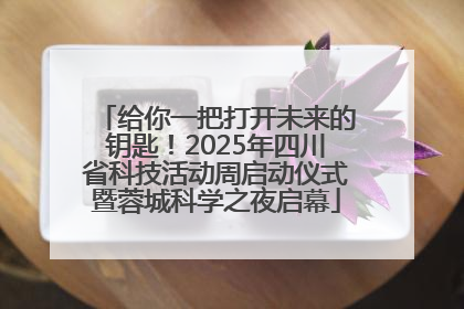 给你一把打开未来的钥匙！2025年四川省科技活动周启动仪式暨蓉城科学之夜启幕