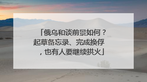 俄乌和谈前景如何？起草备忘录、完成换俘，也有人要继续拱火