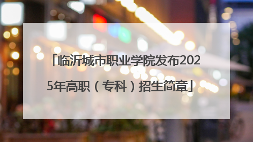 临沂城市职业学院发布2025年高职（专科）招生简章