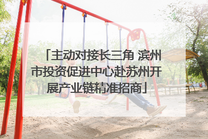 主动对接长三角 滨州市投资促进中心赴苏州开展产业链精准招商