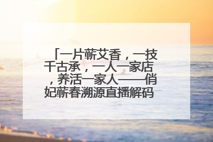 一片蕲艾香，一技千古承，一人一家店，养活一家人——俏妃蕲春溯源直播解码中医养生文化传承
