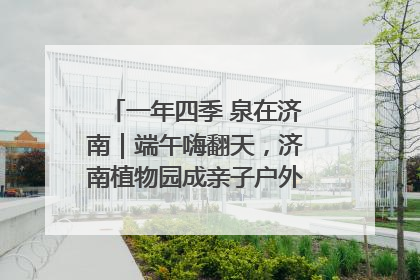 一年四季 泉在济南｜端午嗨翻天，济南植物园成亲子户外热门打卡地