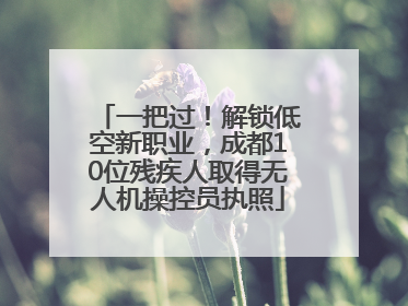 一把过！解锁低空新职业，成都10位残疾人取得无人机操控员执照