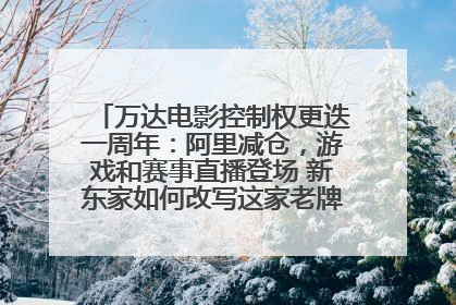 万达电影控制权更迭一周年：阿里减仓，游戏和赛事直播登场 新东家如何改写这家老牌上市影企命运？