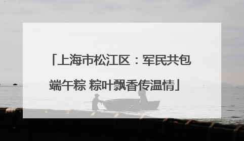 上海市松江区：军民共包端午粽 粽叶飘香传温情