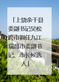 上饶余干县委副书记吴松跨市调任九江瑞昌市委副书记、市长候选人