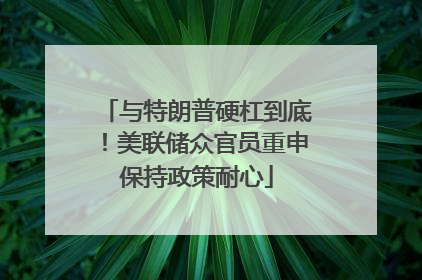 与特朗普硬杠到底！美联储众官员重申保持政策耐心