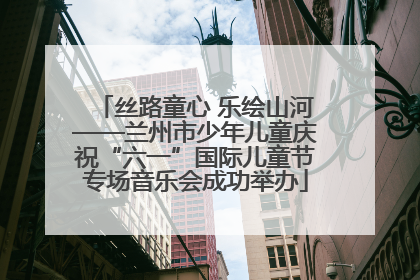丝路童心 乐绘山河——兰州市少年儿童庆祝“六一”国际儿童节专场音乐会成功举办