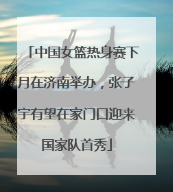 中国女篮热身赛下月在济南举办，张子宇有望在家门口迎来国家队首秀