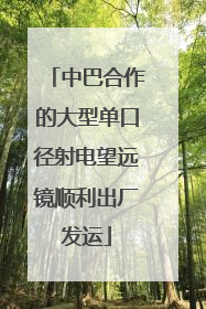 中巴合作的大型单口径射电望远镜顺利出厂发运