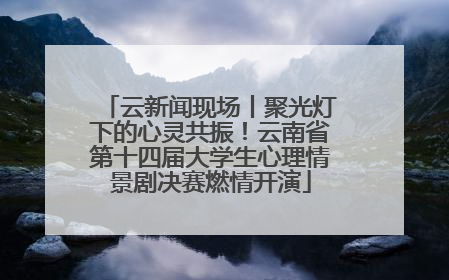 云新闻现场丨聚光灯下的心灵共振！云南省第十四届大学生心理情景剧决赛燃情开演
