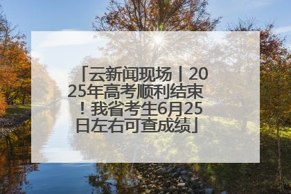 云新闻现场丨2025年高考顺利结束！我省考生6月25日左右可查成绩
