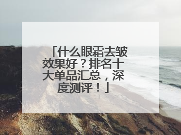什么眼霜去皱效果好？排名十大单品汇总，深度测评！