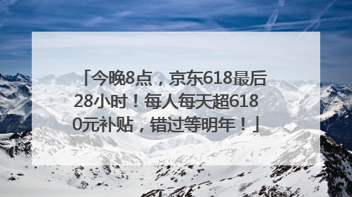 今晚8点，京东618最后28小时！每人每天超6180元补贴，错过等明年！