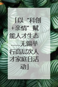 以“科创+亲情”赋能人才生态……无锡举行高层次人才家庭日活动