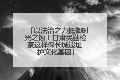 以法治之力抵御时光之蚀！甘肃民勤检察这样保长城遗址 护文化基因