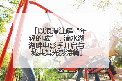 以浪漫注解“年轻的城”，滴水湖湖畔电影季开启与城共舞光影诗篇