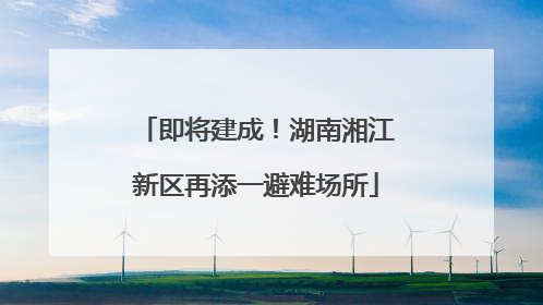 即将建成！湖南湘江新区再添一避难场所