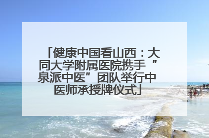 健康中国看山西：大同大学附属医院携手“泉派中医”团队举行中医师承授牌仪式