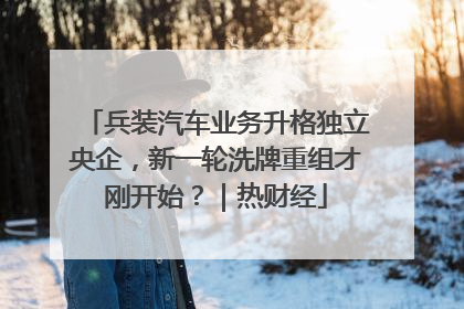 兵装汽车业务升格独立央企，新一轮洗牌重组才刚开始？｜热财经