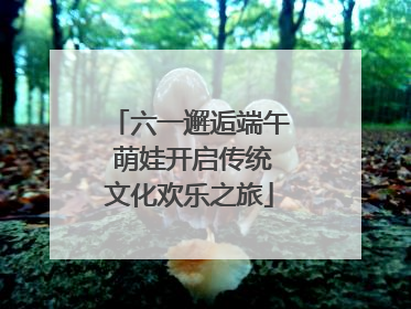 六一邂逅端午 萌娃开启传统文化欢乐之旅