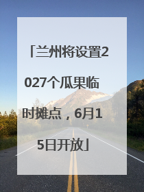 兰州将设置2027个瓜果临时摊点，6月15日开放