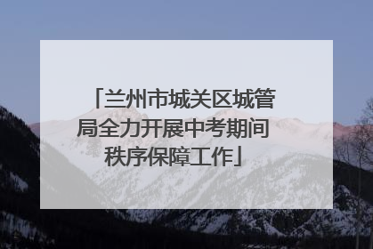 兰州市城关区城管局全力开展中考期间秩序保障工作