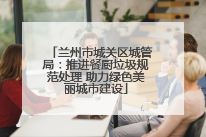 兰州市城关区城管局：推进餐厨垃圾规范处理 助力绿色美丽城市建设