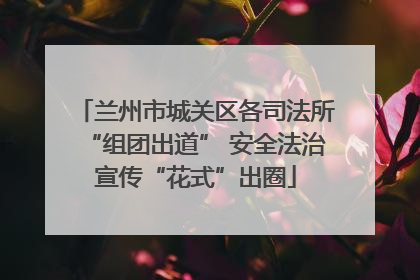 兰州市城关区各司法所“组团出道” 安全法治宣传“花式”出圈