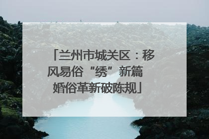 兰州市城关区：移风易俗“绣”新篇 婚俗革新破陈规