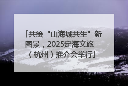 共绘“山海城共生”新图景，2025定海文旅（杭州）推介会举行