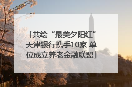 共绘“最美夕阳红” 天津银行携手10家 单位成立养老金融联盟