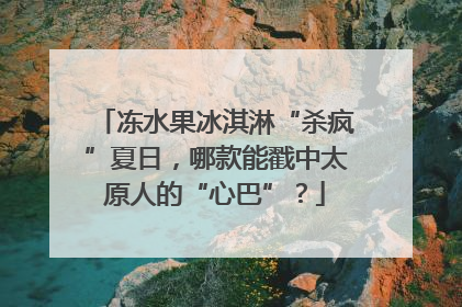 冻水果冰淇淋“杀疯”夏日，哪款能戳中太原人的“心巴”？