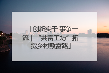 创新实干 事争一流｜“共富工坊”拓宽乡村致富路