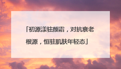 初源漾驻颜霜，对抗衰老根源，恒驻肌肤年轻态