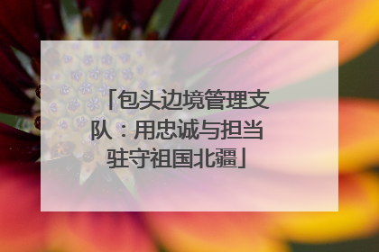 包头边境管理支队：用忠诚与担当驻守祖国北疆