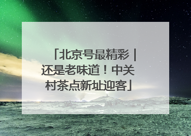 北京号最精彩｜还是老味道！中关村茶点新址迎客