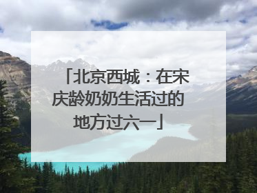 北京西城：在宋庆龄奶奶生活过的地方过六一