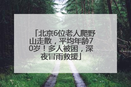 北京6位老人爬野山走散，平均年龄70岁！多人被困，深夜冒雨救援