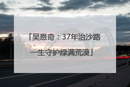 吴恩奇：37年治沙路 一生守护绿满荒漠