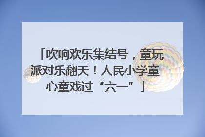 吹响欢乐集结号，童玩派对乐翻天！人民小学童心童戏过“六一”
