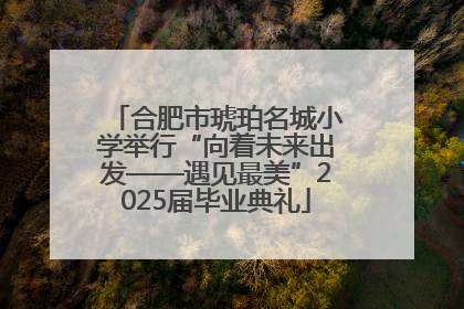 合肥市琥珀名城小学举行“向着未来出发——遇见最美”2025届毕业典礼